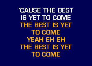 'CAUSE THE BEST
IS YET TO COME
THE BEST IS YET
TO COME
YEAH EH EH
THE BEST IS YET

TO COME l