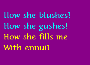 How she blushes!
How she gushes!

How she fills me
With ennui!