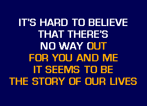 IT'S HARD TO BELIEVE
THAT THERE'S
NO WAY OUT
FOR YOU AND ME
IT SEEMS TO BE
THE STORY OF OUR LIVES