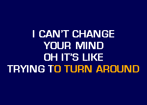 I CAN'T CHANGE
YOUR MIND
OH IT'S LIKE
TRYING TO TURN AROUND