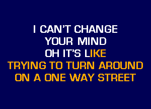 I CAN'T CHANGE
YOUR MIND
OH IT'S LIKE
TRYING TO TURN AROUND
ON A ONE WAY STREET