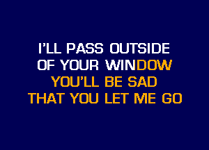 I'LL PASS OUTSIDE
OF YOUR WINDOW
YOU'LL BE SAD
THAT YOU LET ME GO