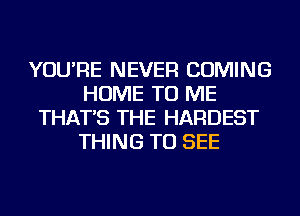 YOU'RE NEVER COMING
HOME TO ME
THAT'S THE HARDEST
THING TO SEE