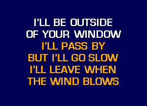 I'LL BE OUTSIDE
OF YOUR WINDOW
I'LL PASS BY
BUT I'LL GO SLOW
I'LL LEAVE WHEN
THE WIND BLOWS

g