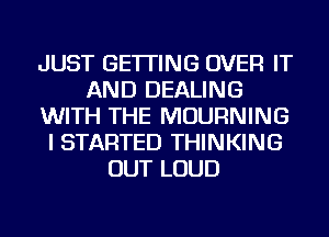 JUST GETTING OVER IT
AND DEALING
WITH THE MOURNING
I STARTED THINKING
OUT LOUD