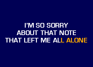 I'M SO SORRY
ABOUT THAT NOTE
THAT LEFT ME ALL ALONE