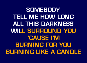 SOMEBODY
TELL ME HOW LONG
ALL THIS DARKNESS
WILL SURROUND YOU
'CAUSE I'M
BURNING FOR YOU
BURNING LIKE A CANDLE