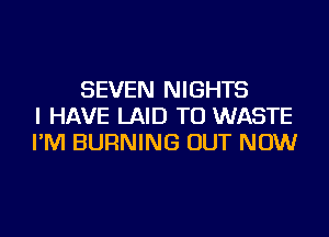 SEVEN NIGHTS
I HAVE LAID TU WASTE
I'M BURNING OUT NOW