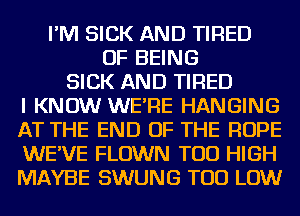 I'M SICK AND TIRED
OF BEING
SICK AND TIRED
I KNOW WE'RE HANGING
AT THE END OF THE ROPE
WE'VE FLOWN TOD HIGH
MAYBE SWUNG TOD LOW