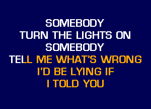 SOMEBODY
TURN THE LIGHTS ON
SOMEBODY
TELL ME WHAT'S WRONG
I'D BE LYING IF
I TOLD YOU