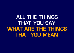 ALL THE THINGS
THAT YOU SAY
WHAT ARE THE THINGS
THAT YOU MEAN