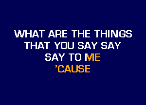 WHAT ARE THE THINGS
THAT TRJ3NYSAY

SAY TO ME
CAUSE