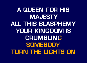 A QUEEN FOR HIS
MAJESTY
ALL THIS BLASPHEMY
YOUR KINGDOM IS
CRUMBLING
SOMEBODY
TURN THE LIGHTS ON