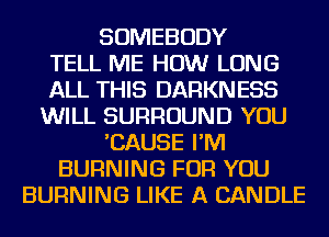 SOMEBODY
TELL ME HOW LONG
ALL THIS DARKNESS
WILL SURROUND YOU
'CAUSE I'M
BURNING FOR YOU
BURNING LIKE A CANDLE