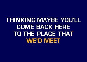 THINKING MAYBE YOU'LL
COME BACK HERE
TO THE PLACE THAT
WE'D MEET