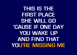 THIS IS THE
FIRST PLACE
SHE WILL GO
'CAUSE IF ONE DAY
YOU WAKE UP
AND FIND THAT
YOURE MISSING ME