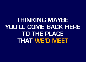 THINKING MAYBE
YOU'LL COME BACK HERE
TO THE PLACE
THAT WE'D MEET