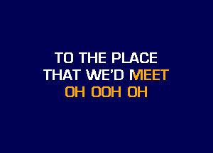 TO THE PLACE
THAT WE'D MEET

UH OOH OH