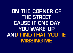 ON THE CORNER OF
THE STREET
'CAUSE IF ONE DAY
YOU WAKE UP
AND FIND THAT YOU'RE
MISSING ME