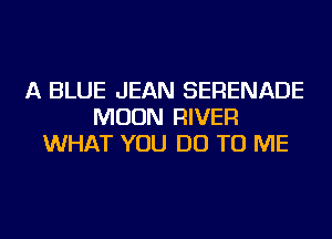 A BLUE JEAN SERENADE
MOON RIVER
WHAT YOU DO TO ME