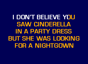 I DON'T BELIEVE YOU
SAW CINDERELLA
IN A PARTY DRESS
BUT SHE WAS LOOKING
FOR A NIGHTGOWN