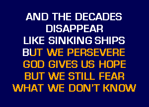 AND THE DECADES
DISAPPEAR
LIKE SINKING SHIPS
BUT WE PERSEVERE
GOD GIVES US HOPE
BUT WE STILL FEAR
WHAT WE DON'T KNOW