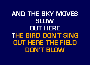 AND THE SKY MOVES
SLOW
OUT HERE
THE BIRD DON'T SING
OUT HERE THE FIELD
DUNT BLOW