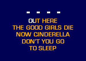 OUT HERE
THE GOOD GIRLS DIE
NOW CINDERELLA
DUNT YOU GO
TO SLEEP