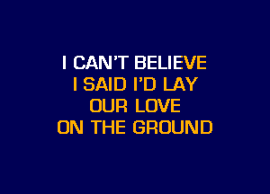 I CAN'T BELIEVE
I SAID I'D LAY

OUR LOVE
ON THE GROUND