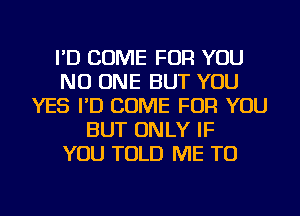 I'D COME FOR YOU
NO ONE BUT YOU
YES I'D COME FOR YOU
BUT ONLY IF
YOU TOLD ME TO