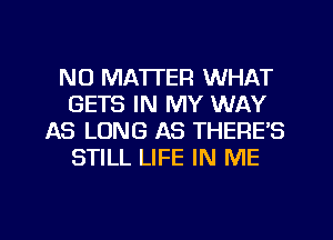 NO MATTER WHAT
GETS IN MY WAY
AS LONG AS THERE'S
STILL LIFE IN ME