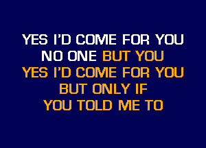 YES I'D COME FOR YOU
NO ONE BUT YOU
YES I'D COME FOR YOU
BUT ONLY IF
YOU TOLD ME TO