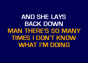 AND SHE LAYS
BACK DOWN
MAN THERES SO MANY
TIMES I DON'T KNOW
WHAT I'M DOING