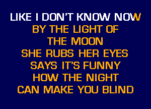 LIKE I DON'T KNOW NOW
BY THE LIGHT OF
THE MOON
SHE RUBS HER EYES
SAYS IT'S FUNNY
HOW THE NIGHT
CAN MAKE YOU BLIND