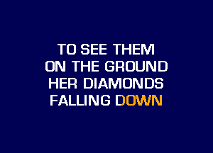 TO SEE THEM
ON THE GROUND

HER DIAMONDS
FALLING DOWN