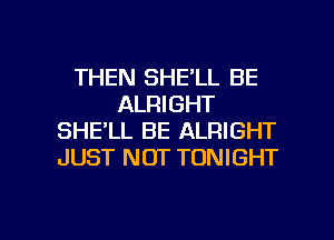 THEN SHE'LL BE
ALRIGHT
SHELL BE ALRIGHT
JUST NOT TONIGHT

g