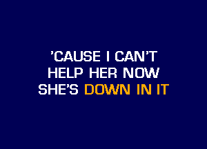 'CAUSE I CANT
HELP HER NOW

SHE'S DOWN IN IT