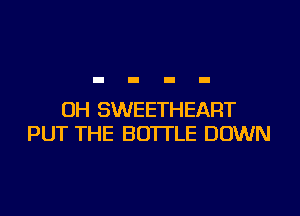 OH SWEETHEART
PUT THE BOTTLE DOWN