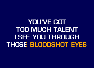 YOU'VE GOT
TOO MUCH TALENT
I SEE YOU THROUGH
THOSE BLUUDSHOT EYES