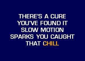 THERE'S A CURE
YOU'VE FOUND IT
SLOW MOTION
SPARKS YOU CAUGHT
THAT CHILL