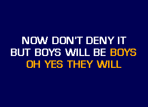 NOW DON'T DENY IT
BUT BOYS WILL BE BOYS
OH YES THEY WILL