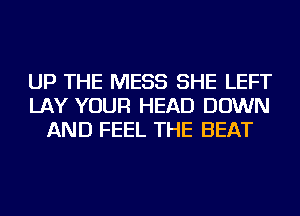 UP THE MESS SHE LEFT
LAY YOUR HEAD DOWN
AND FEEL THE BEAT