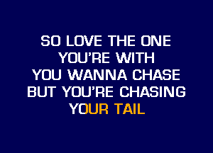 SO LOVE THE ONE
YOU'RE WITH
YOU WANNA CHASE
BUT YOU'RE CHASING
YOUR TAIL