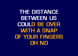 THE DISTANCE
BET'WEEN US
COULD BE OVER
WITH A SNAP
OF YOUR FINGERS
OH NO

g