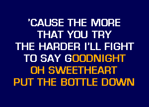 'CAUSE THE MORE
THAT YOU TRY
THE HARDER I'LL FIGHT
TO SAY GUUDNIGHT
OH SWEETHEART
PUT THE BOTTLE DOWN