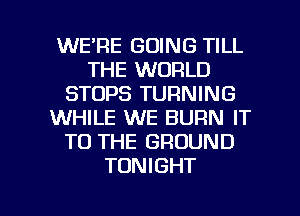 WE'RE GOING TILL
THE WORLD
STOPS TURNING
WHILE WE BURN IT
TO THE GROUND
TONIGHT

g