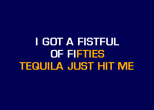 I GOT A FISTFUL
OF FIFTIES

TEQUILA JUST HIT ME