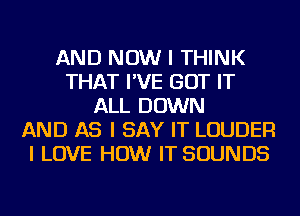 AND NOW I THINK
THAT I'VE GOT IT
ALL DOWN
AND AS I SAY IT LOUDER
I LOVE HOW IT SOUNDS