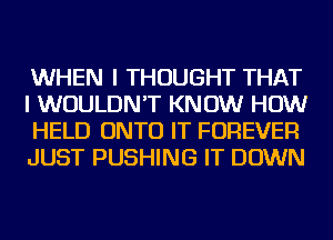 WHEN I THOUGHT THAT
I WOULDN'T KNOW HOW
HELD ONTO IT FOREVER
JUST PUSHING IT DOWN