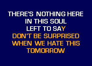 THERE'S NOTHING HERE
IN THIS SOUL
LEFT TO SAY
DON'T BE SURPRISED
WHEN WE HATE THIS
TOMORROW